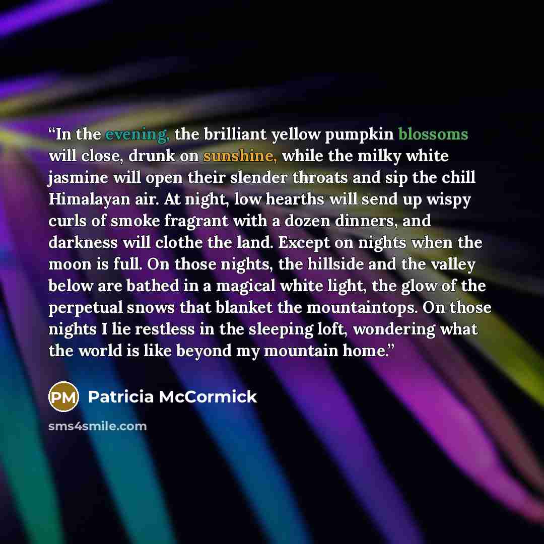 “In the evening, the brilliant yellow pumpkin blossoms will close, drunk on sunshine, while the milky white jasmine will open their slender throats and sip the chill Himalayan air. At night, low hearths will send up wispy curls of smoke fragrant with a dozen dinners, and darkness will clothe the…” quote by Patricia McCormick