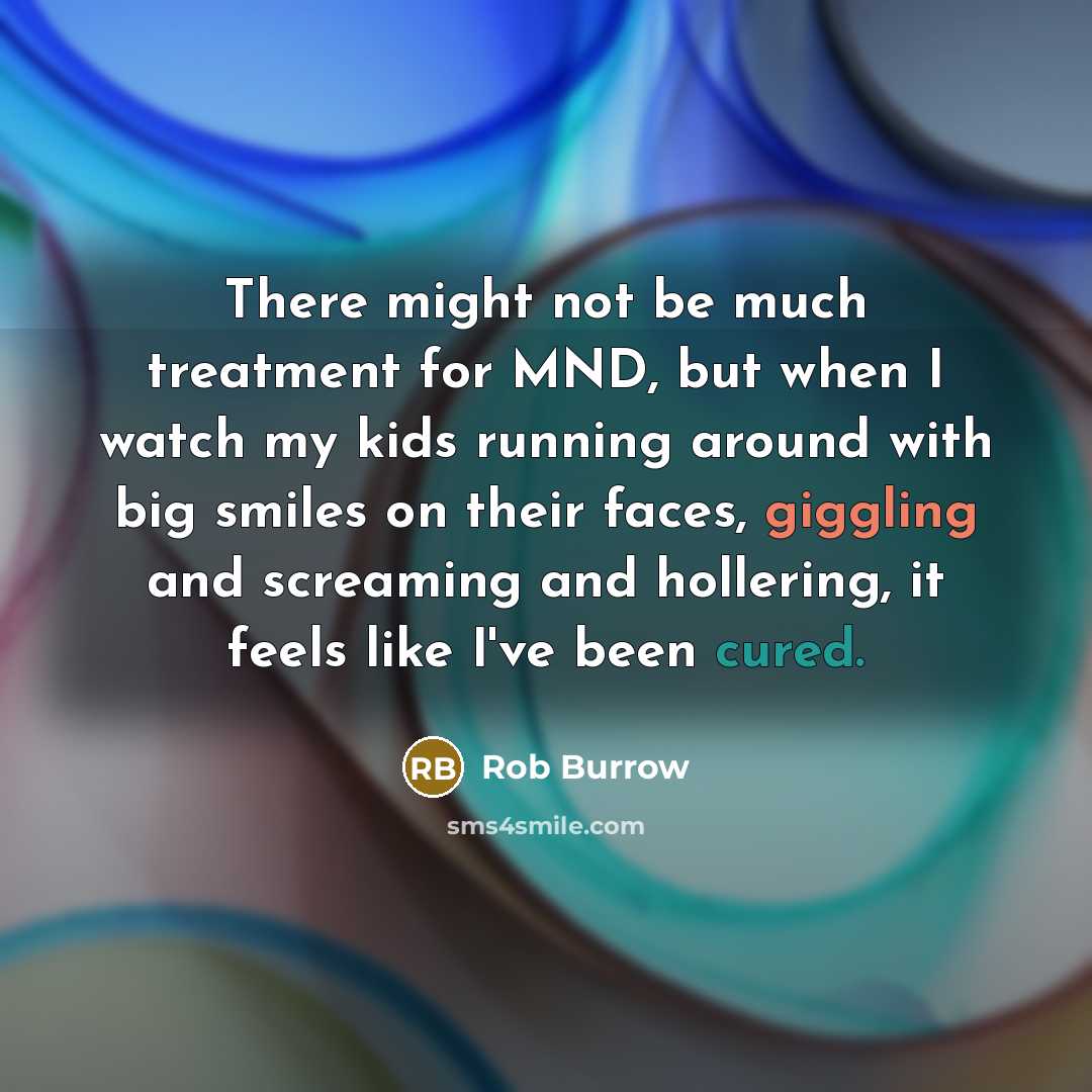 “There might not be much treatment for MND, but when I watch my kids running around with big smiles on their faces, giggling and screaming and hollering, it feels like I've been cured.” quote by Rob Burrow