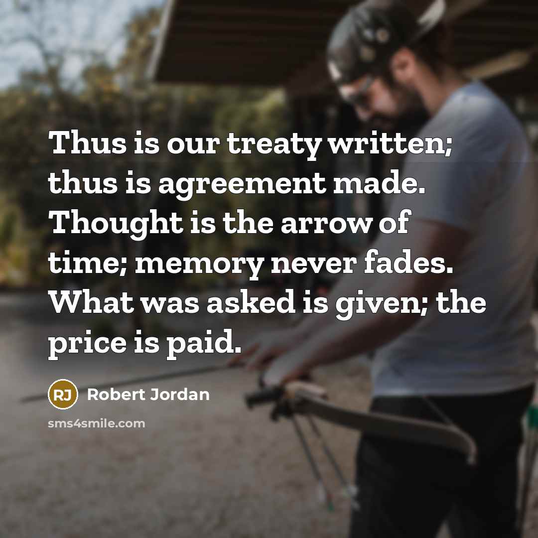 “Thus is our treaty written; thus is agreement made. Thought is the arrow of time; memory never fades. What was asked is given; the price is paid.” quote by Robert Jordan