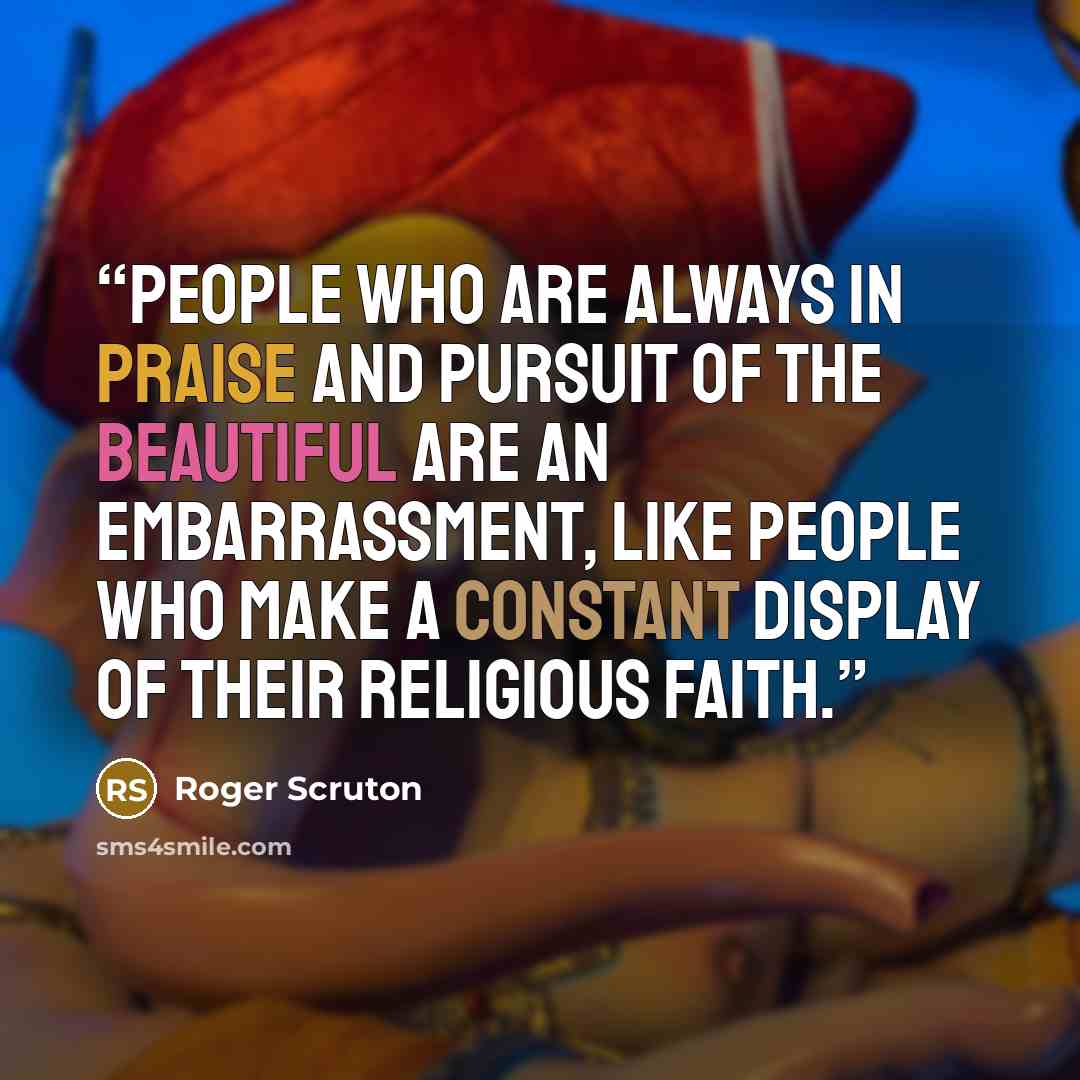 “People who are always in praise and pursuit of the beautiful are an embarrassment, like people who make a constant display of their religious faith.” quote by Roger Scruton