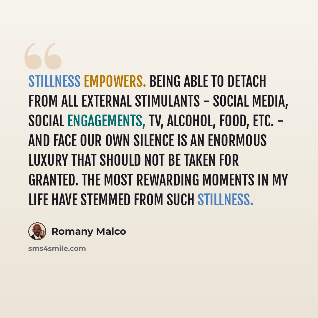 “Stillness empowers. Being able to detach from all external stimulants - social media, social engagements, TV, alcohol, food, etc. - and face our own silence is an enormous luxury that should not be taken for granted. The most rewarding moments in my life have stemmed from such stillness.” quote by Romany Malco