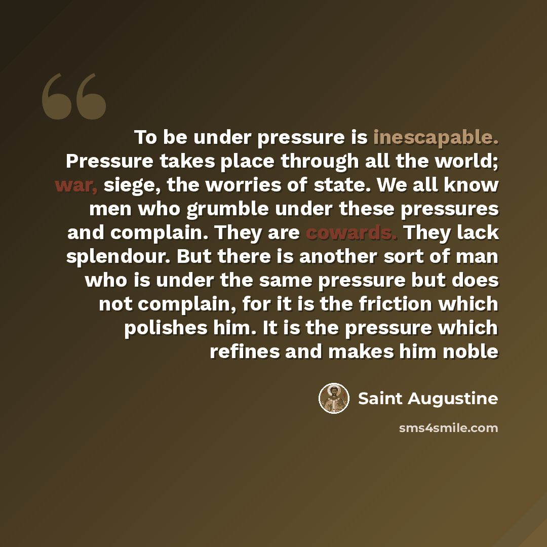 “To be under pressure is inescapable. Pressure takes place through all the world; war, siege, the worries of state. We all know men who grumble under these pressures and complain. They are cowards. They lack splendour. But there is another sort of man who is under the same pressure but does not…” quote by Saint Augustine