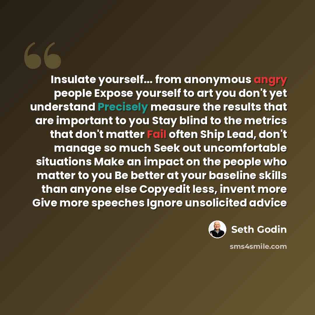 “Insulate yourself... from anonymous angry people Expose yourself to art you don't yet understand Precisely measure the results that are important to you Stay blind to the metrics that don't matter Fail often Ship Lead, don't manage so much Seek out uncomfortable situations Make an impact on the…” quote by Seth Godin