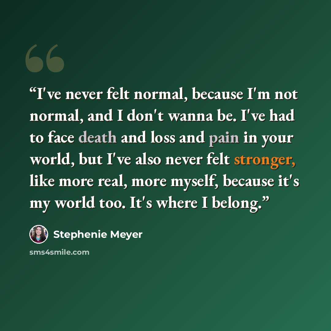 “I've never felt normal, because I'm not normal, and I don't wanna be. I've had to face death and loss and pain in your world, but I've also never felt stronger, like more real, more myself, because it's my world too. It's where I belong.” quote by Stephenie Meyer