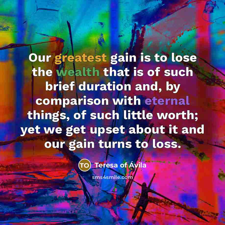 “Our greatest gain is to lose the wealth that is of such brief duration and, by comparison with eternal things, of such little worth; yet we get upset about it and our gain turns to loss.” quote by Teresa of Avila