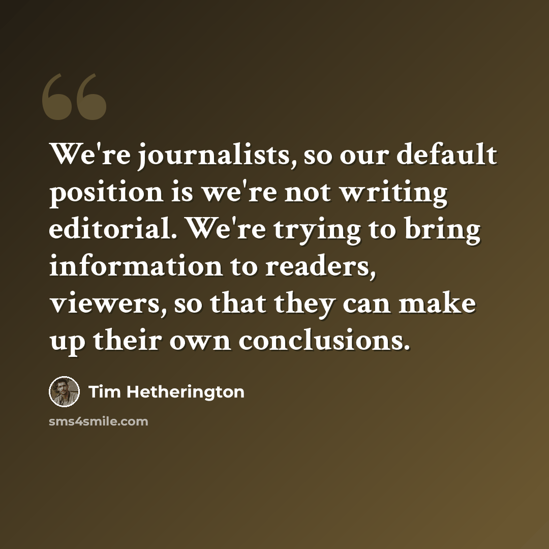 “We're journalists, so our default position is we're not writing editorial. We're trying to bring information to readers, viewers, so that they can make up their own conclusions.” quote by Tim Hetherington