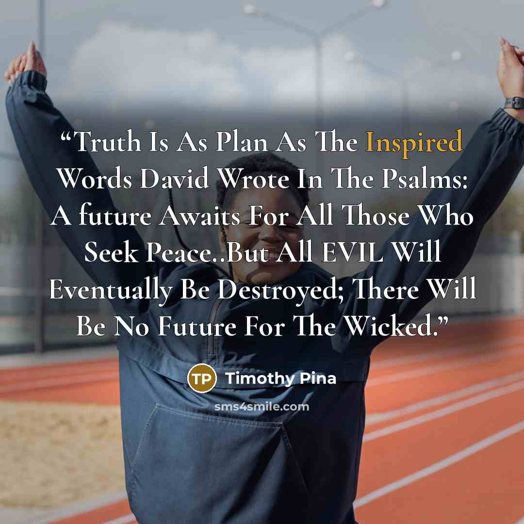 “Truth Is As Plan As The Inspired Words David Wrote In The Psalms: A future Awaits For All Those Who Seek Peace..But All EVIL Will Eventually Be Destroyed; There Will Be No Future For The Wicked.” quote by Timothy Pina