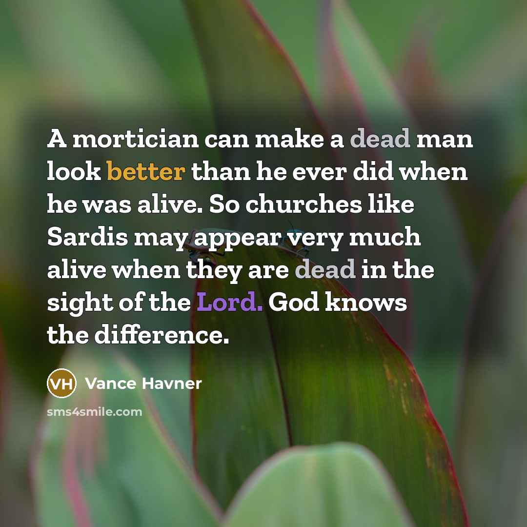 “A mortician can make a dead man look better than he ever did when he was alive. So churches like Sardis may appear very much alive when they are dead in the sight of the Lord. God knows the difference.” quote by Vance Havner