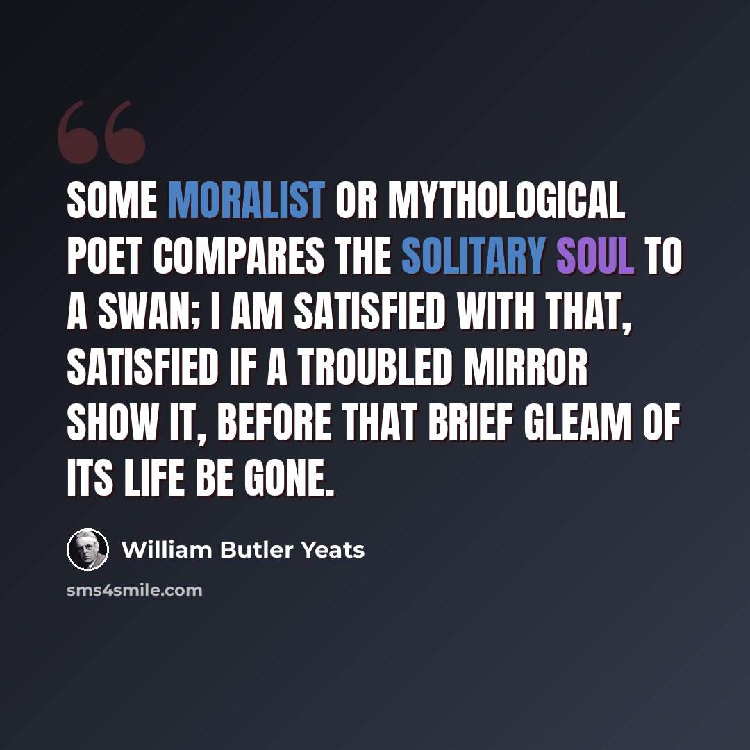 “Some moralist or mythological poet Compares the solitary soul to a swan; I am satisfied with that, Satisfied if a troubled mirror show it, Before that brief gleam of its life be gone.” quote by William Butler Yeats