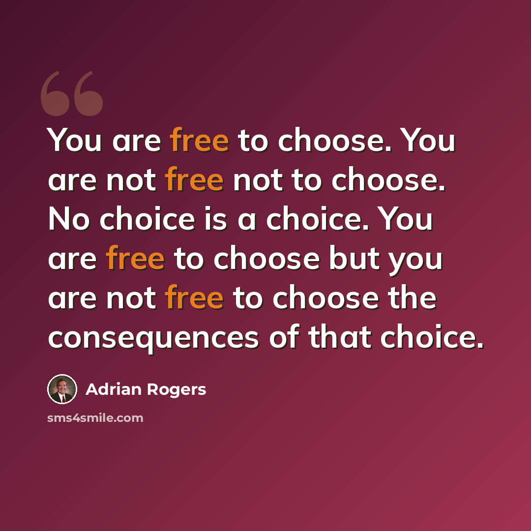 “You are free to choose. You are not free not to choose. No choice is a choice. You are free to choose but you are not free to choose the consequences of that choice.” quote by Adrian Rogers