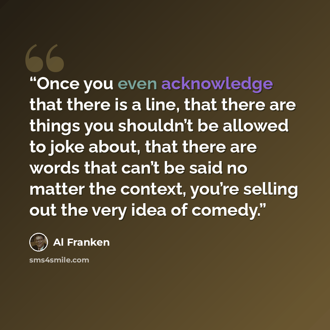“Once you even acknowledge that there is a line, that there are things you shouldn’t be allowed to joke about, that there are words that can’t be said no matter the context, you’re selling out the very idea of comedy.” quote by Al Franken