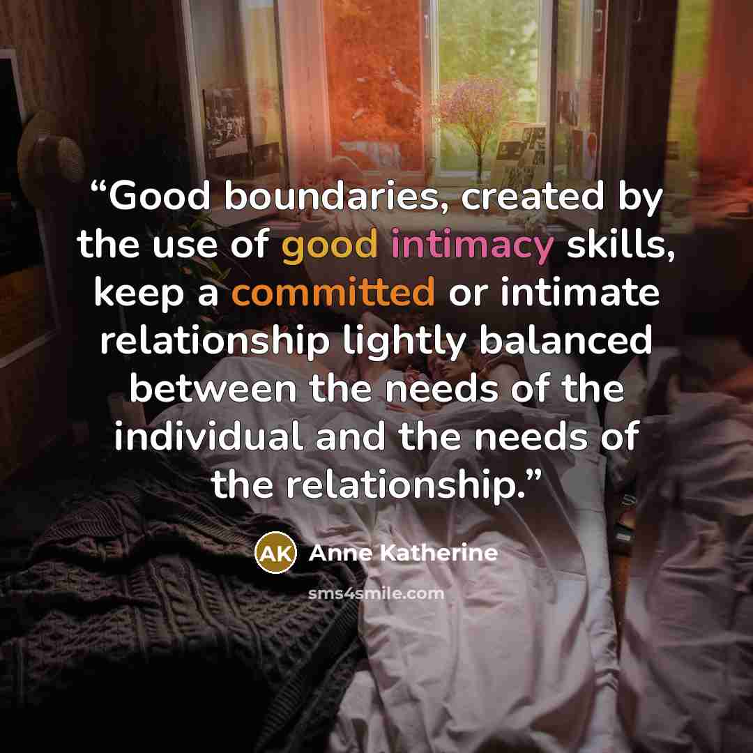“Good boundaries, created by the use of good intimacy skills, keep a committed or intimate relationship lightly balanced between the needs of the individual and the needs of the relationship.” quote by Anne Katherine