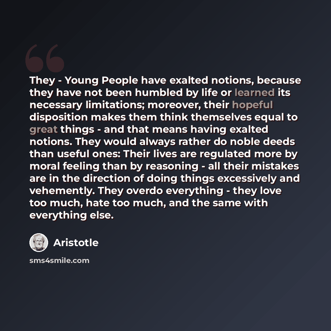 “They - Young People have exalted notions, because they have not been humbled by life or learned its necessary limitations; moreover, their hopeful disposition makes them think themselves equal to great things - and that means having exalted notions. They would always rather do noble deeds than…” quote by Aristotle
