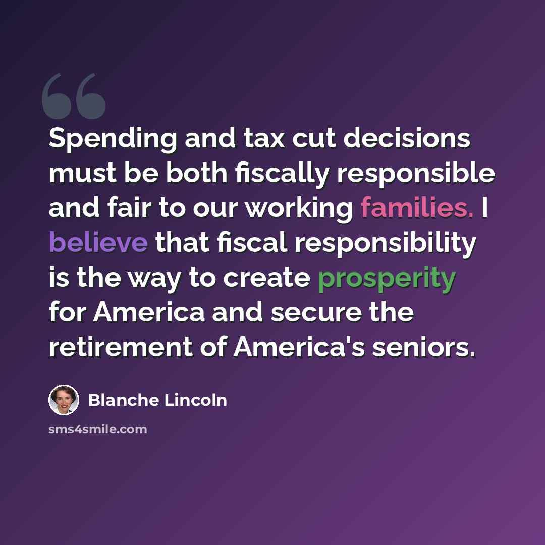 “Spending and tax cut decisions must be both fiscally responsible and fair to our working families. I believe that fiscal responsibility is the way to create prosperity for America and secure the retirement of America's seniors.” quote by Blanche Lincoln