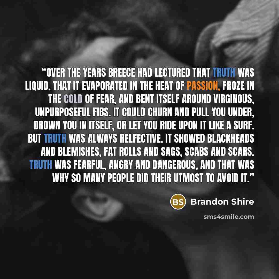 “Over the years Breece had lectured that truth was liquid. That it evaporated in the heat of passion, froze in the cold of fear, and bent itself around virginous, unpurposeful fibs. It could churn and pull you under, drown you in itself, or let you ride upon it like a surf. But truth was always…” quote by Brandon Shire