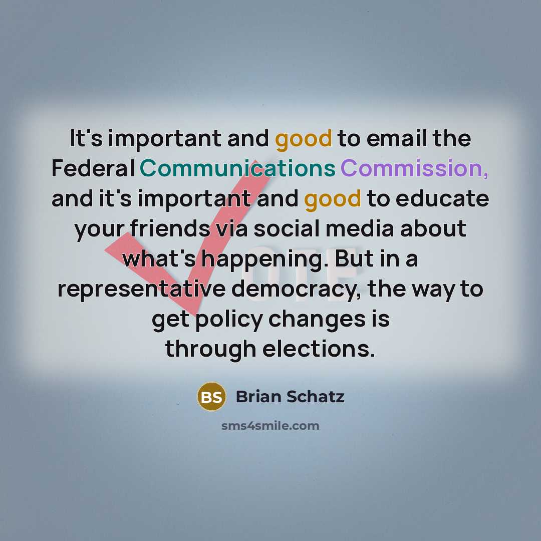 “It's important and good to email the Federal Communications Commission, and it's important and good to educate your friends via social media about what's happening. But in a representative democracy, the way to get policy changes is through elections.” quote by Brian Schatz