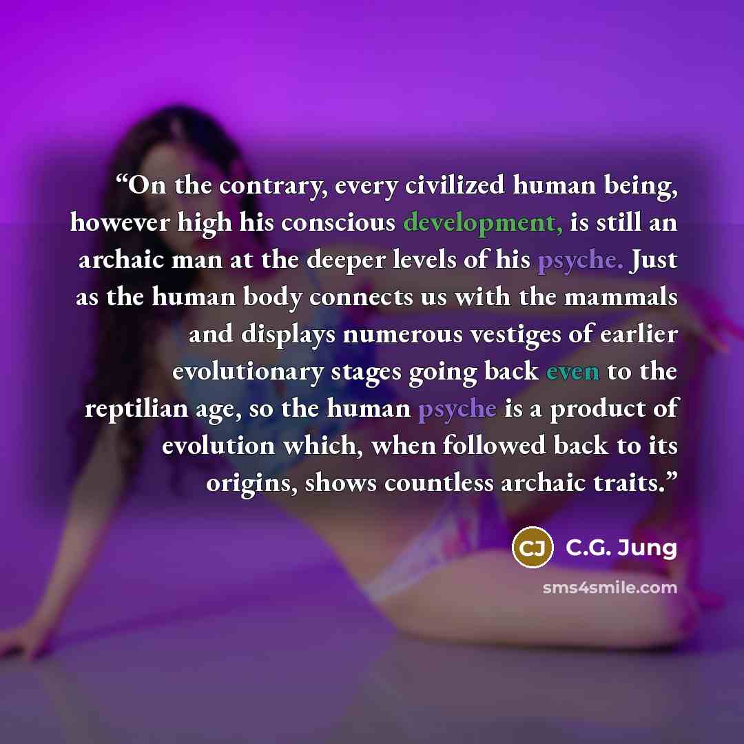 “On the contrary, every civilized human being, however high his conscious development, is still an archaic man at the deeper levels of his psyche. Just as the human body connects us with the mammals and displays numerous vestiges of earlier evolutionary stages going back even to the reptilian age…” quote by C.G. Jung