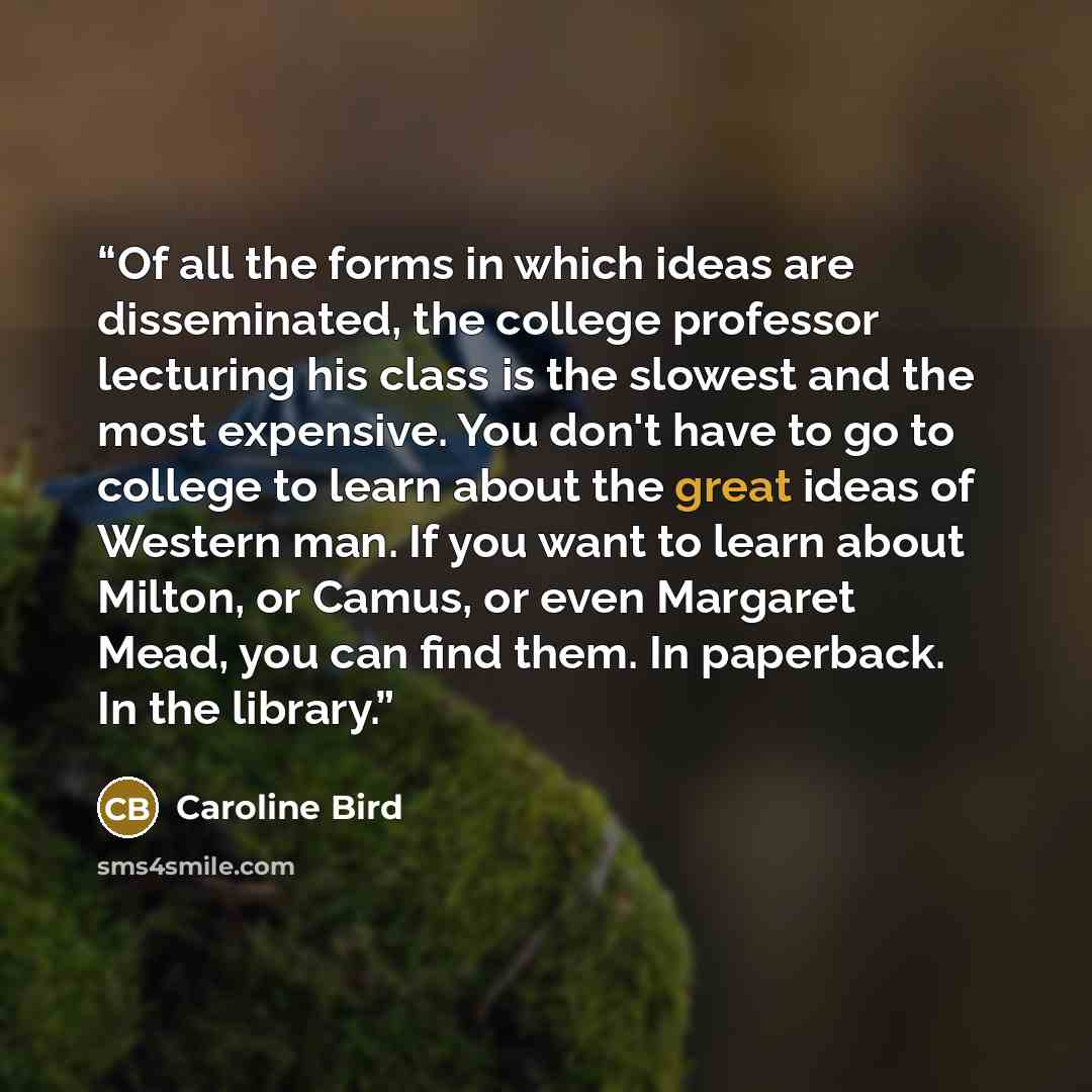 “Of all the forms in which ideas are disseminated, the college professor lecturing his class is the slowest and the most expensive. You don't have to go to college to learn about the great ideas of Western man. If you want to learn about Milton, or Camus, or even Margaret Mead, you can find them…” quote by Caroline Bird