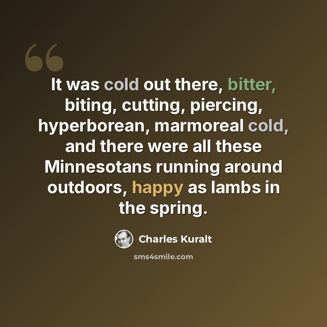 “It was cold out there, bitter, biting, cutting, piercing, hyperborean, marmoreal cold, and there were all these Minnesotans running around outdoors, happy as lambs in the spring.” quote by Charles Kuralt