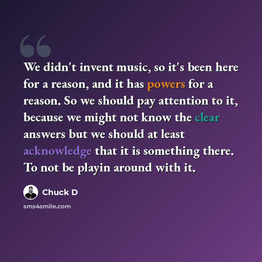 “We didn't invent music, so it's been here for a reason, and it has powers for a reason. So we should pay attention to it, because we might not know the clear answers but we should at least acknowledge that it is something there. To not be playin around with it.” quote by Chuck D