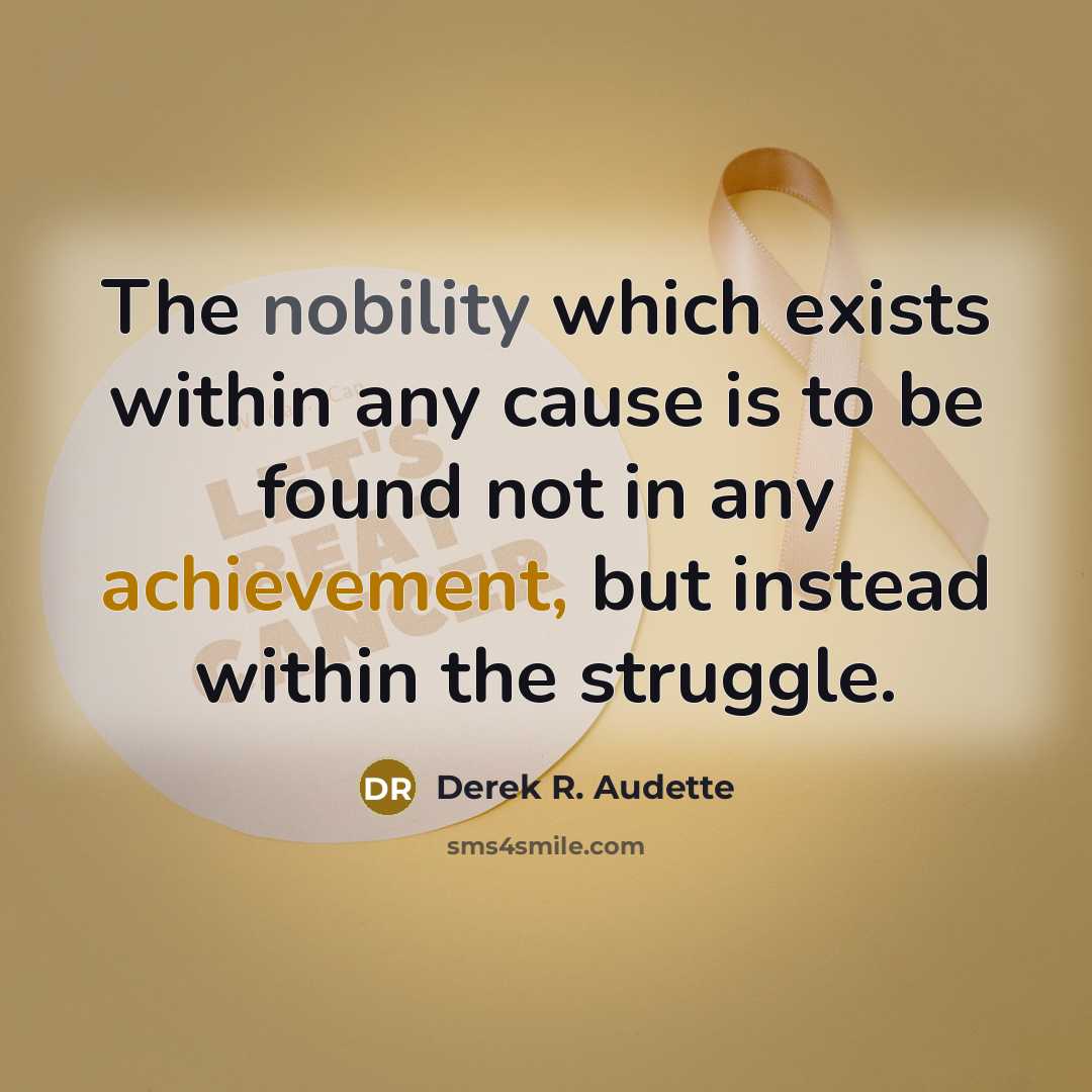 “The nobility which exists within any cause is to be found not in any achievement, but instead within the struggle.” quote by Derek R. Audette