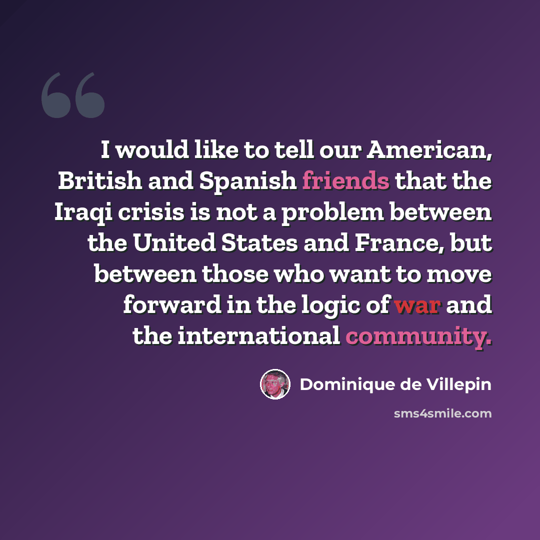 “I would like to tell our American, British and Spanish friends that the Iraqi crisis is not a problem between the United States and France, but between those who want to move forward in the logic of war and the international community.” quote by Dominique de Villepin