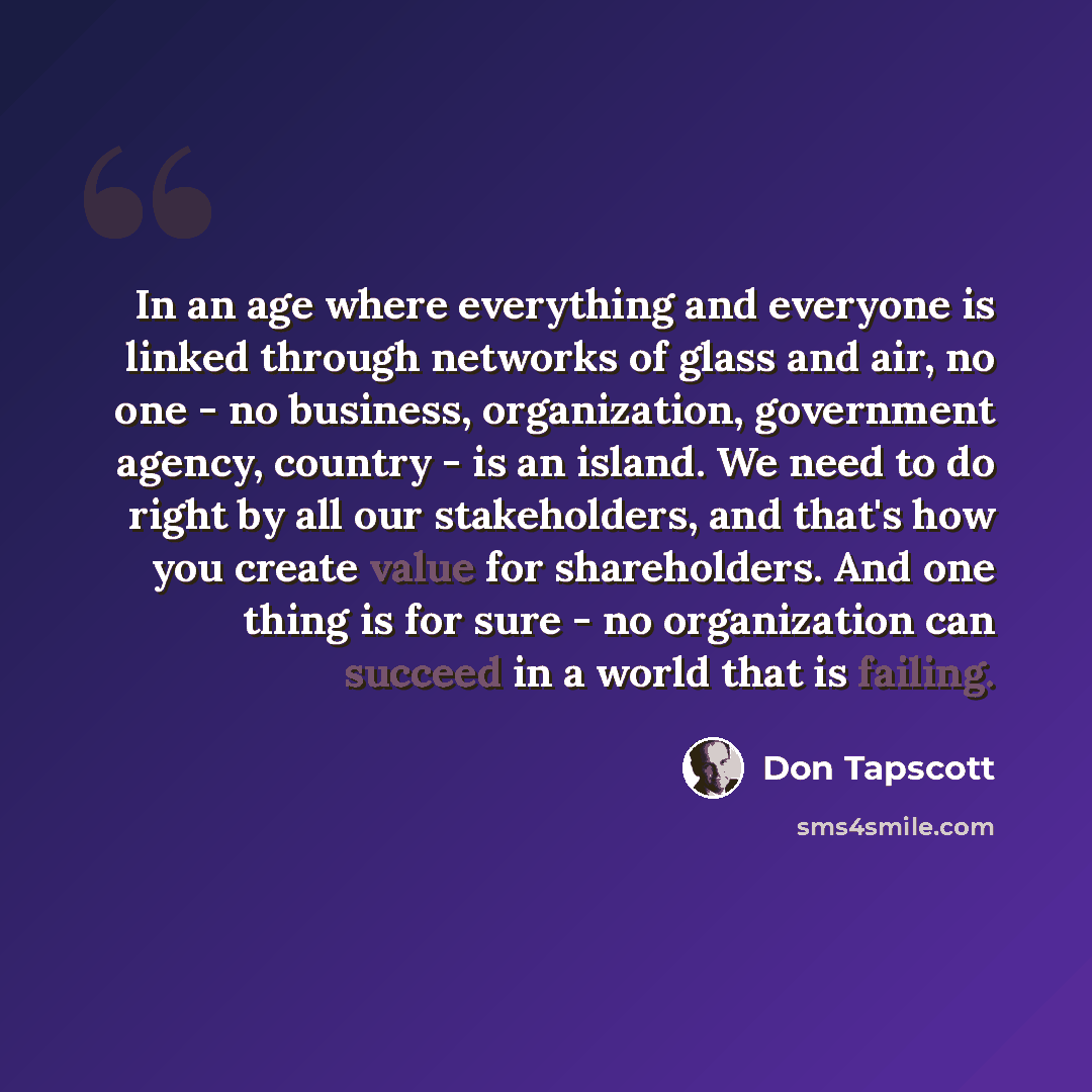 “In an age where everything and everyone is linked through networks of glass and air, no one - no business, organization, government agency, country - is an island. We need to do right by all our stakeholders, and that's how you create value for shareholders. And one thing is for sure - no…” quote by Don Tapscott