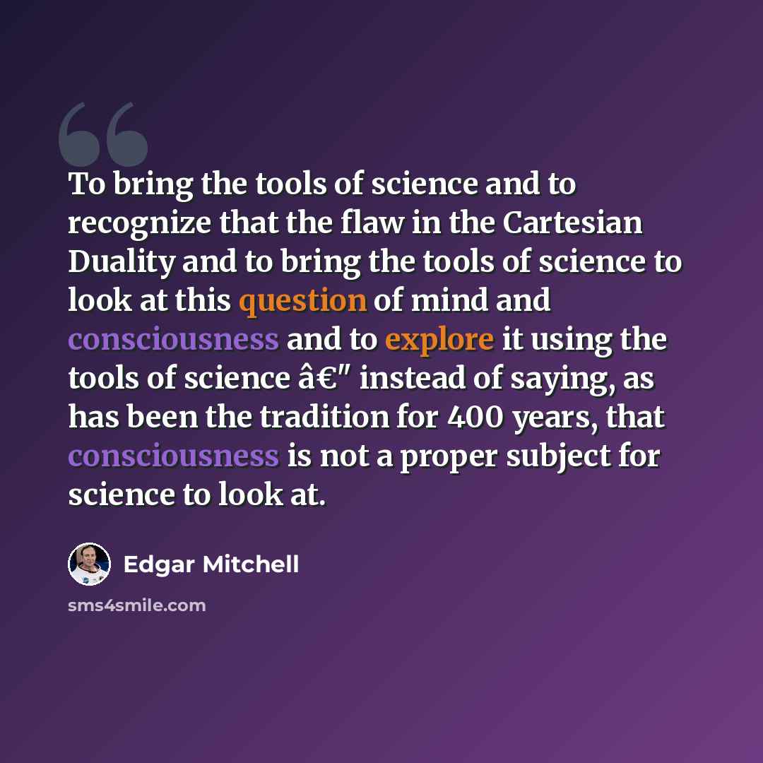 “To bring the tools of science and to recognize that the flaw in the Cartesian Duality and to bring the tools of science to look at this question of mind and consciousness and to explore it using the tools of science â€" instead of saying, as has been the tradition for 400 years, that consciousness…” quote by Edgar Mitchell
