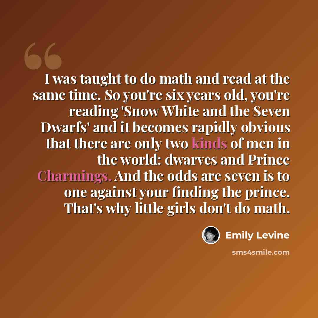 “I was taught to do math and read at the same time. So you're six years old, you're reading 'Snow White and the Seven Dwarfs' and it becomes rapidly obvious that there are only two kinds of men in the world: dwarves and Prince Charmings. And the odds are seven is to one against your finding the…” quote by Emily Levine