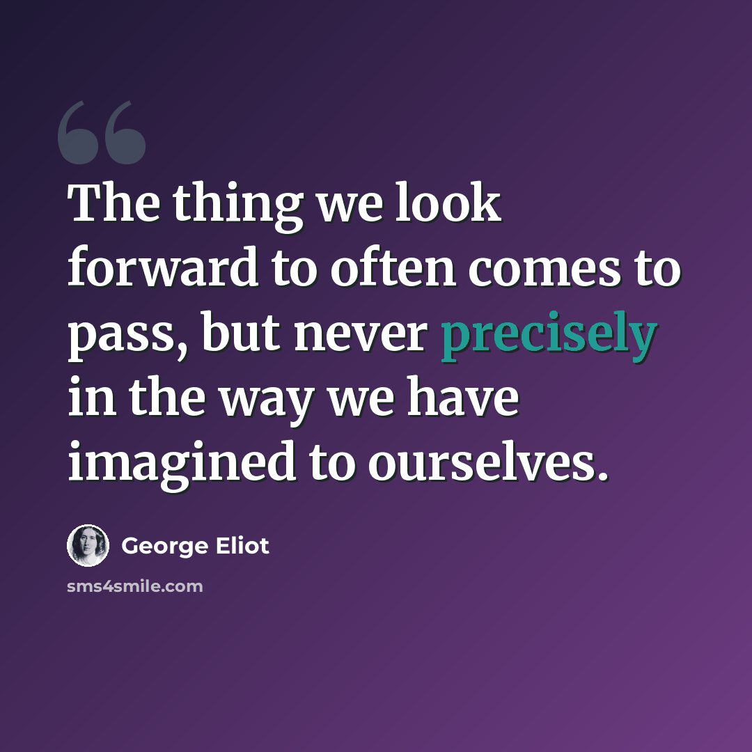 “The thing we look forward to often comes to pass, but never precisely in the way we have imagined to ourselves.” quote by George Eliot
