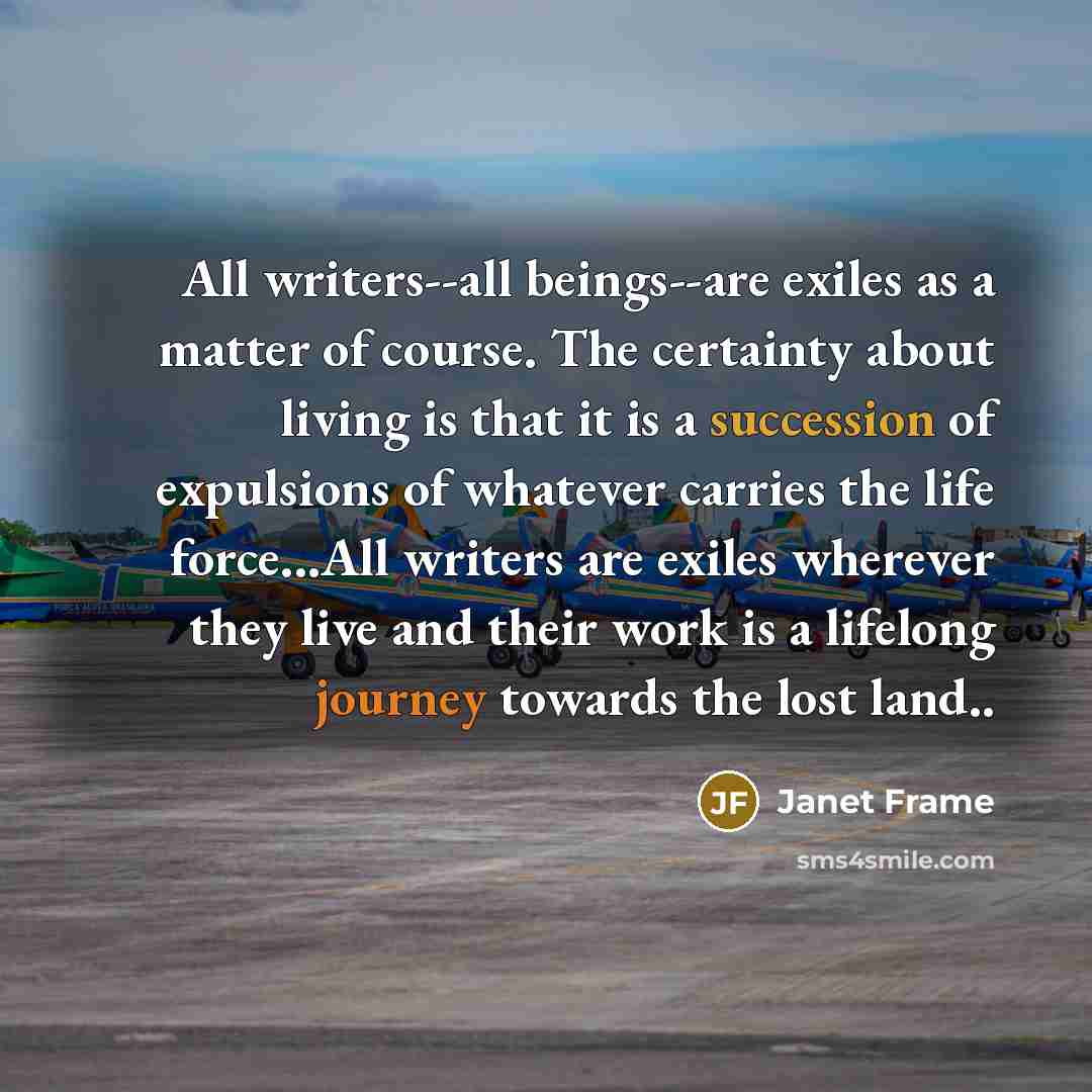 “All writers--all beings--are exiles as a matter of course. The certainty about living is that it is a succession of expulsions of whatever carries the life force...All writers are exiles wherever they live and their work is a lifelong journey towards the lost land..” quote by Janet Frame
