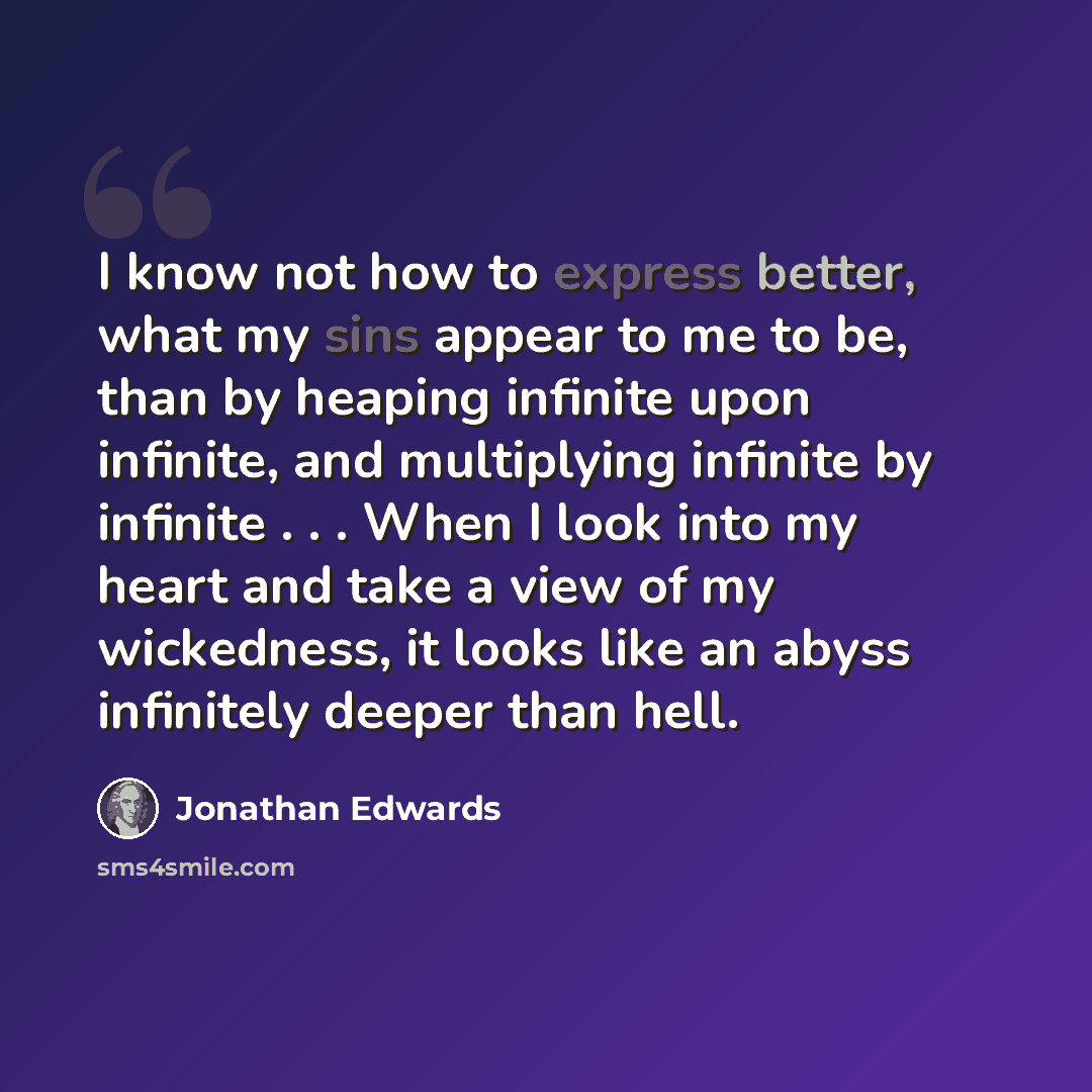 “I know not how to express better, what my sins appear to me to be, than by heaping infinite upon infinite, and multiplying infinite by infinite . . . When I look into my heart and take a view of my wickedness, it looks like an abyss infinitely deeper than hell.” quote by Jonathan Edwards