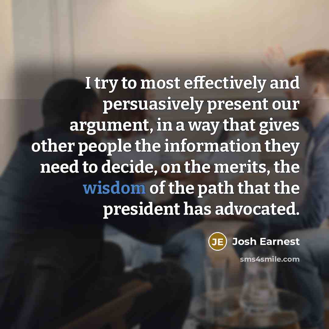“I try to most effectively and persuasively present our argument, in a way that gives other people the information they need to decide, on the merits, the wisdom of the path that the president has advocated.” quote by Josh Earnest
