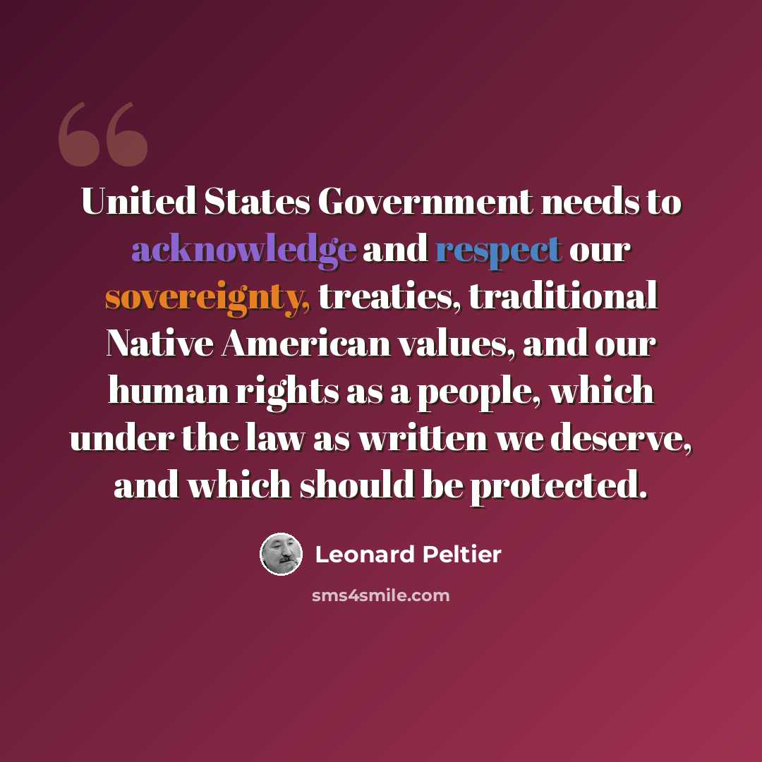 “United States Government needs to acknowledge and respect our sovereignty, treaties, traditional Native American values, and our human rights as a people, which under the law as written we deserve, and which should be protected.” quote by Leonard Peltier