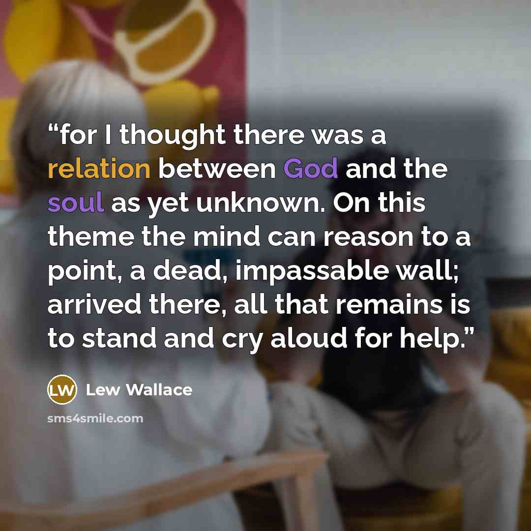 “for I thought there was a relation between God and the soul as yet unknown. On this theme the mind can reason to a point, a dead, impassable wall; arrived there, all that remains is to stand and cry aloud for help.” quote by Lew Wallace