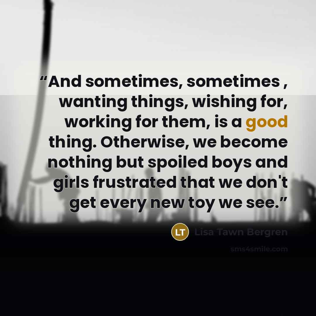 “And sometimes, sometimes , wanting things, wishing for, working for them, is a good thing. Otherwise, we become nothing but spoiled boys and girls frustrated that we don't get every new toy we see.” quote by Lisa Tawn Bergren