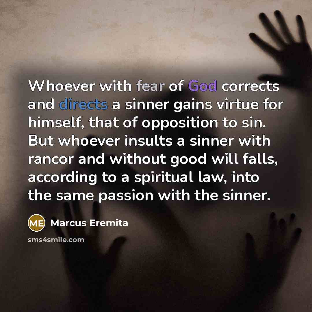 “Whoever with fear of God corrects and directs a sinner gains virtue for himself, that of opposition to sin. But whoever insults a sinner with rancor and without good will falls, according to a spiritual law, into the same passion with the sinner.” quote by Marcus Eremita