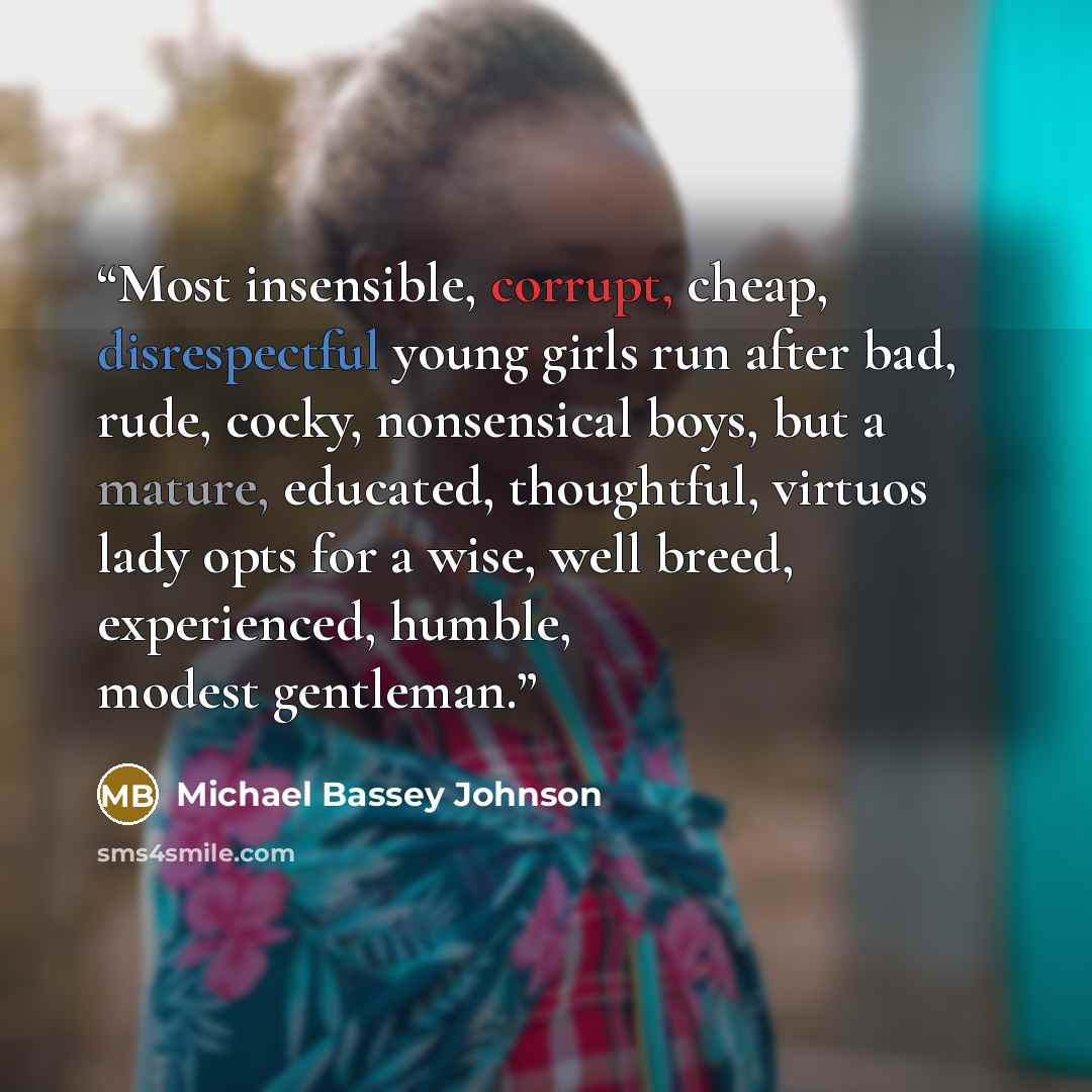 “Most insensible, corrupt, cheap, disrespectful young girls run after bad, rude, cocky, nonsensical boys, but a mature, educated, thoughtful, virtuos lady opts for a wise, well breed, experienced, humble, modest gentleman.” quote by Michael Bassey Johnson