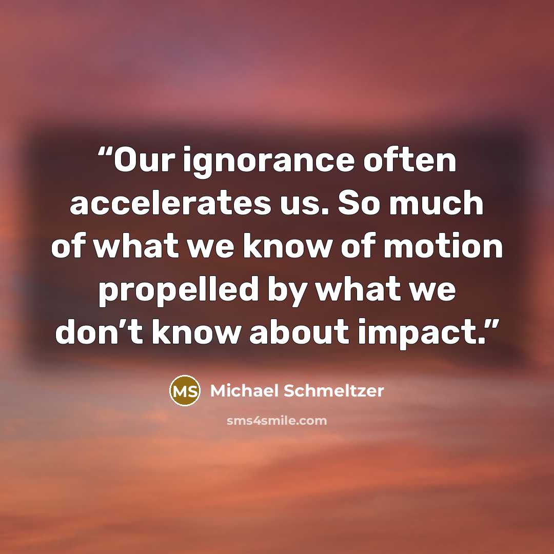 “Our ignorance often accelerates us. So much of what we know of motion propelled by what we don’t know about impact.” quote by Michael Schmeltzer