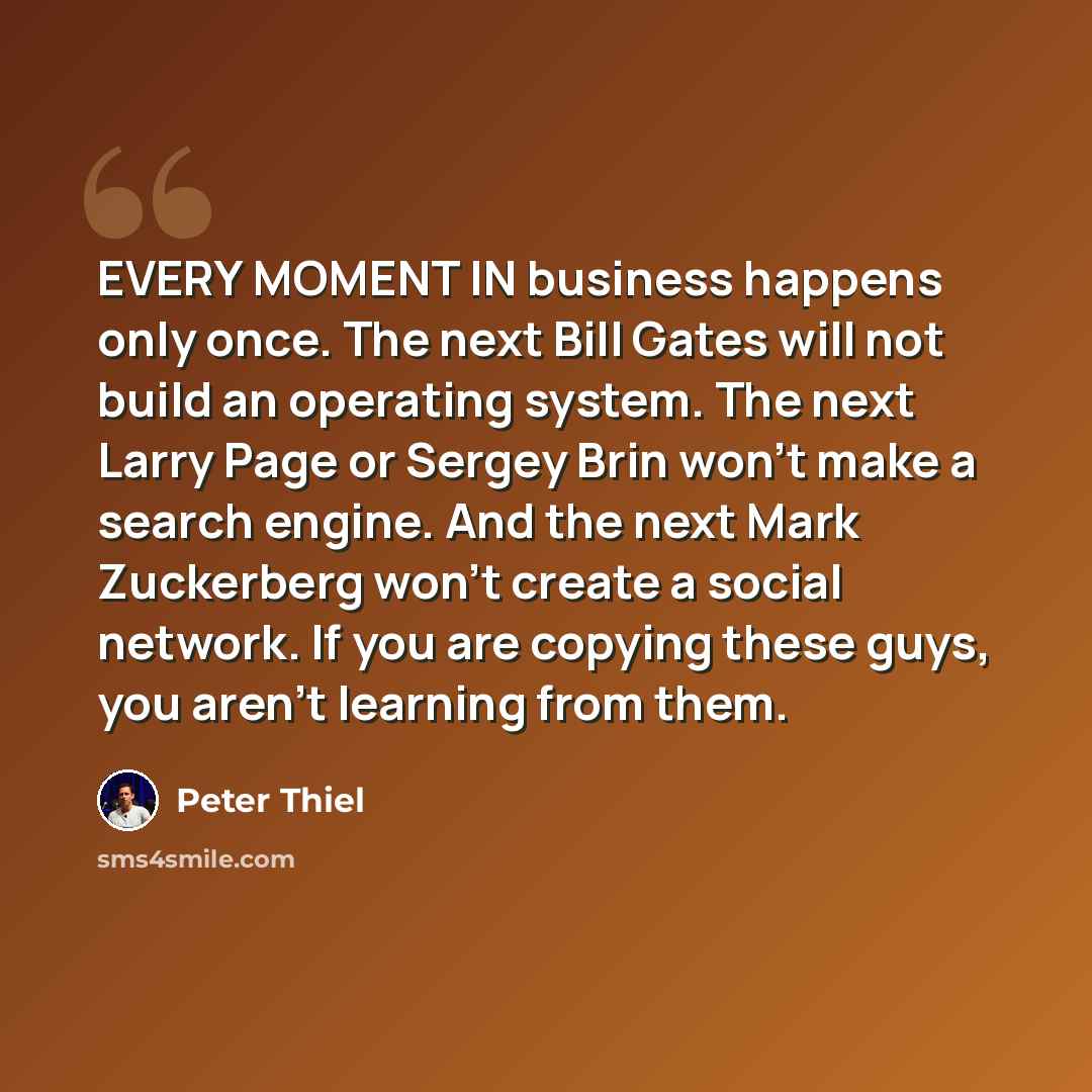 “EVERY MOMENT IN business happens only once. The next Bill Gates will not build an operating system. The next Larry Page or Sergey Brin won’t make a search engine. And the next Mark Zuckerberg won’t create a social network. If you are copying these guys, you aren’t learning from them.” quote by Peter Thiel