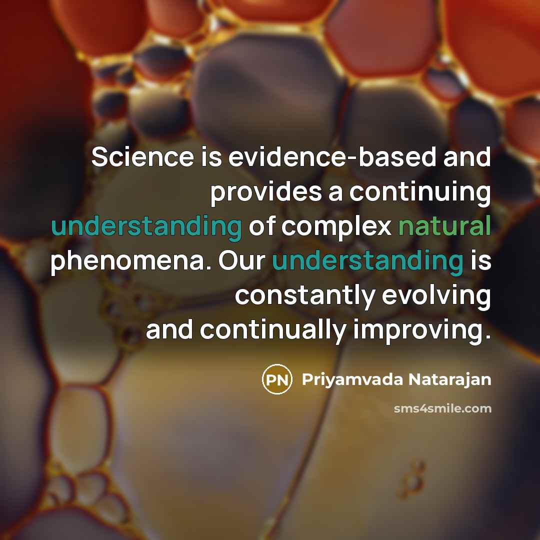 “Science is evidence-based and provides a continuing understanding of complex natural phenomena. Our understanding is constantly evolving and continually improving.” quote by Priyamvada Natarajan