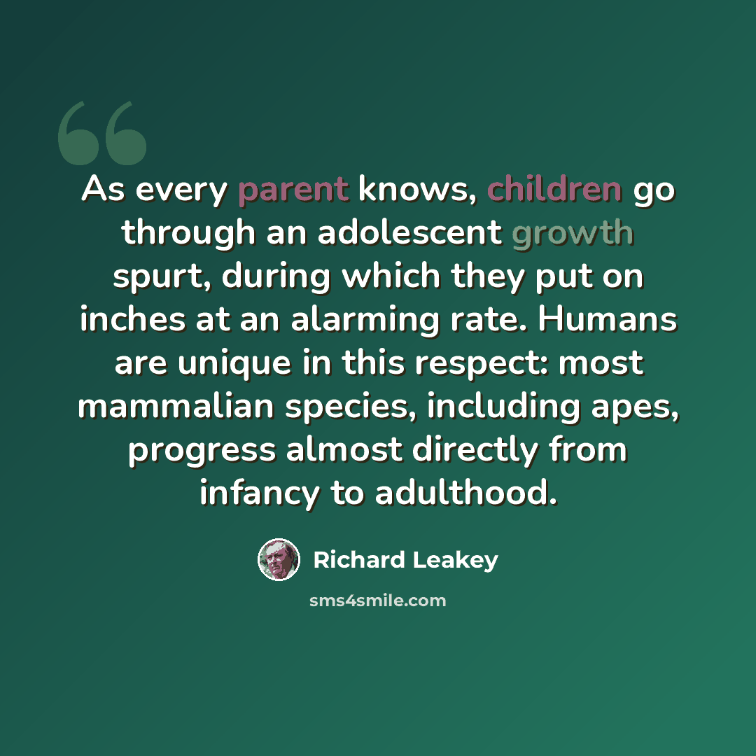 “As every parent knows, children go through an adolescent growth spurt, during which they put on inches at an alarming rate. Humans are unique in this respect: most mammalian species, including apes, progress almost directly from infancy to adulthood.” quote by Richard Leakey