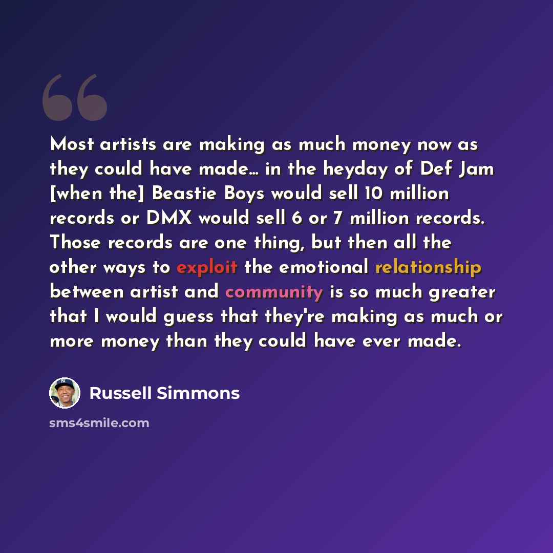 “Most artists are making as much money now as they could have made... in the heyday of Def Jam [when the] Beastie Boys would sell 10 million records or DMX would sell 6 or 7 million records. Those records are one thing, but then all the other ways to exploit the emotional relationship between…” quote by Russell Simmons