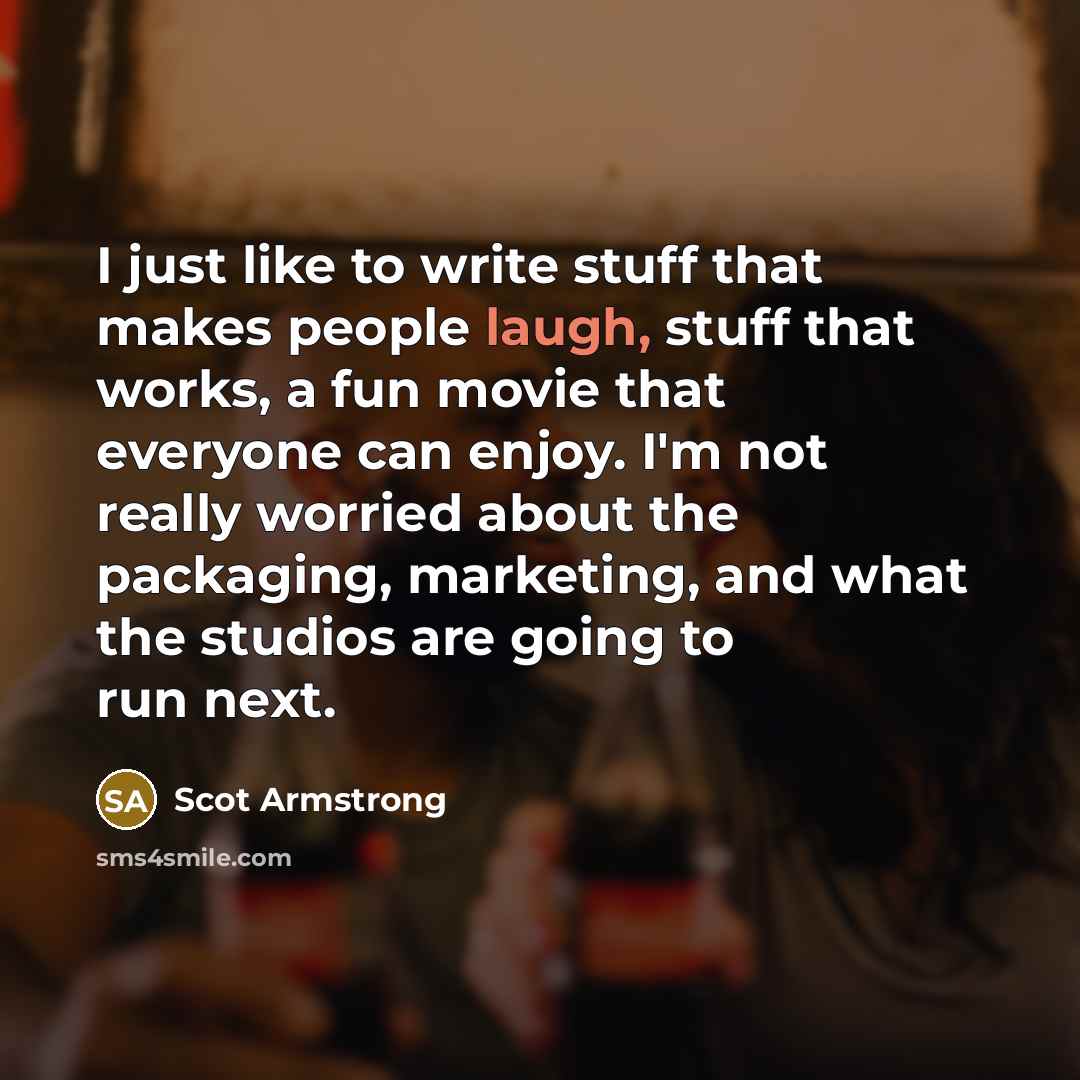 “I just like to write stuff that makes people laugh, stuff that works, a fun movie that everyone can enjoy. I'm not really worried about the packaging, marketing, and what the studios are going to run next.” quote by Scot Armstrong