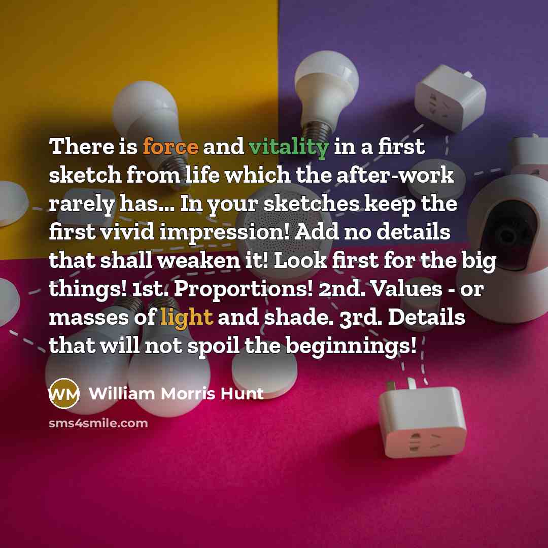 “There is force and vitality in a first sketch from life which the after-work rarely has... In your sketches keep the first vivid impression! Add no details that shall weaken it! Look first for the big things! 1st. Proportions! 2nd. Values - or masses of light and shade. 3rd. Details that will not…” quote by William Morris Hunt