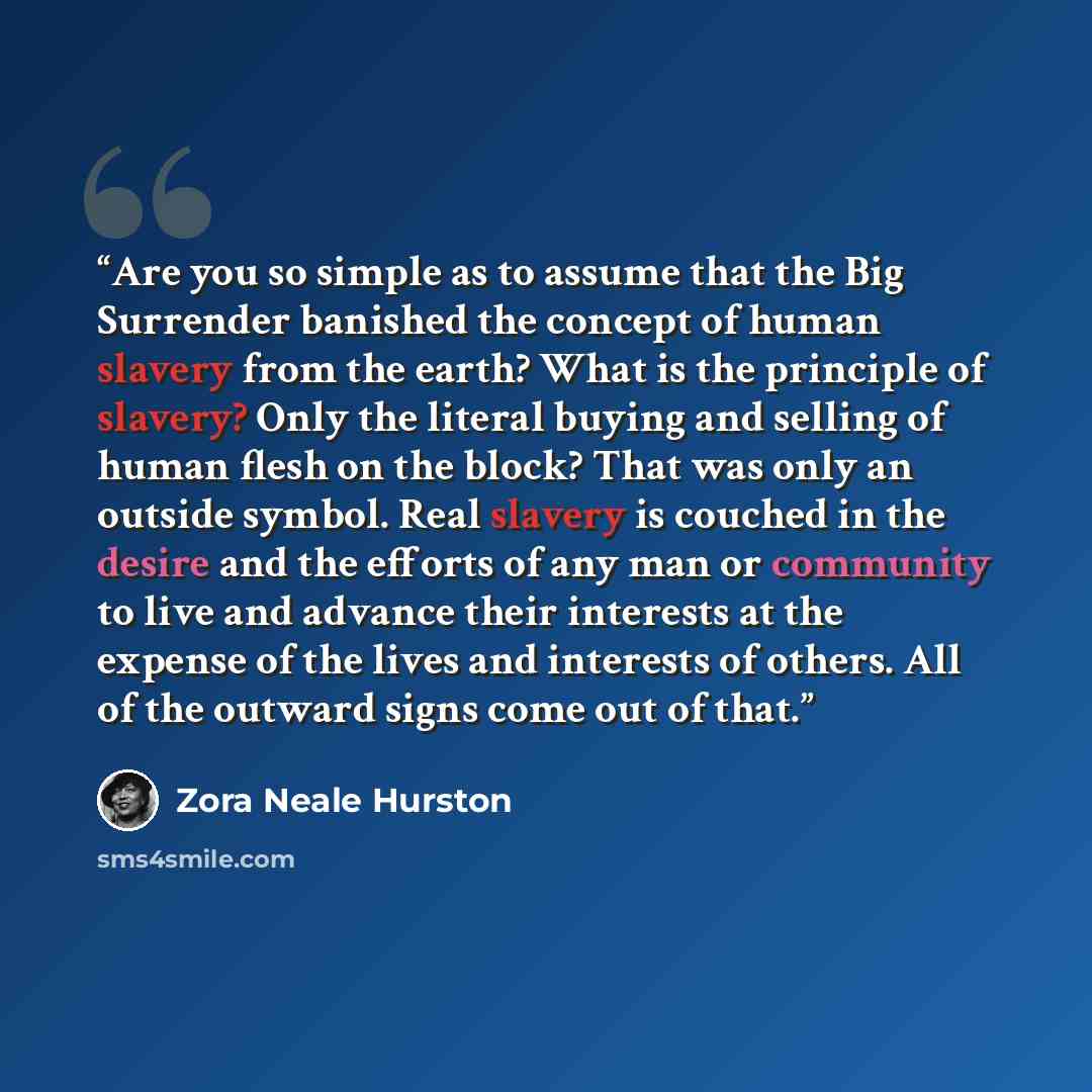 “Are you so simple as to assume that the Big Surrender banished the concept of human slavery from the earth? What is the principle of slavery? Only the literal buying and selling of human flesh on the block? That was only an outside symbol. Real slavery is couched in the desire and the efforts of…” quote by Zora Neale Hurston