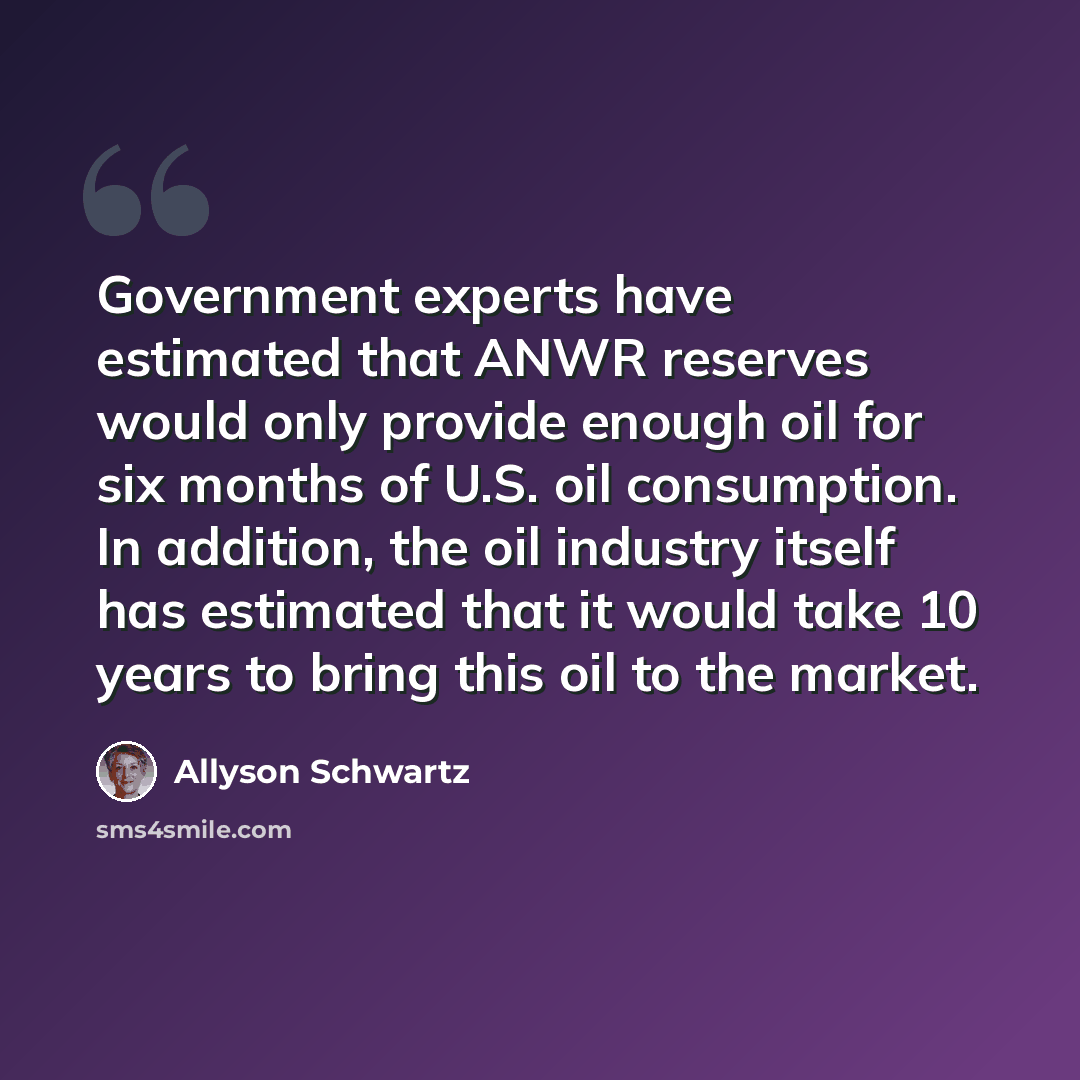 “Government experts have estimated that ANWR reserves would only provide enough oil for six months of U.S. oil consumption. In addition, the oil industry itself has estimated that it would take 10 years to bring this oil to the market.” quote by Allyson Schwartz