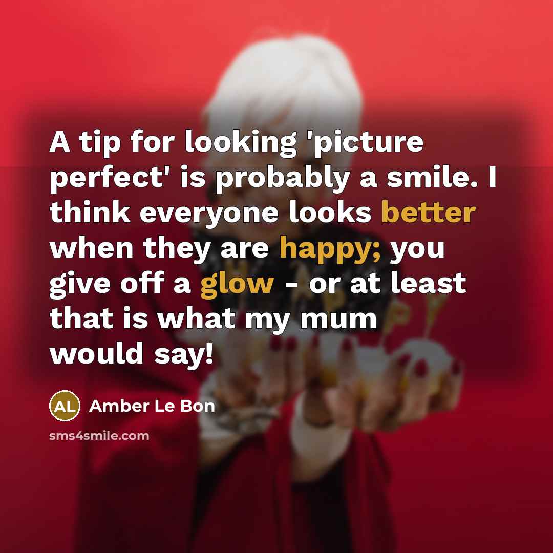 “A tip for looking 'picture perfect' is probably a smile. I think everyone looks better when they are happy; you give off a glow - or at least that is what my mum would say!” quote by Amber Le Bon