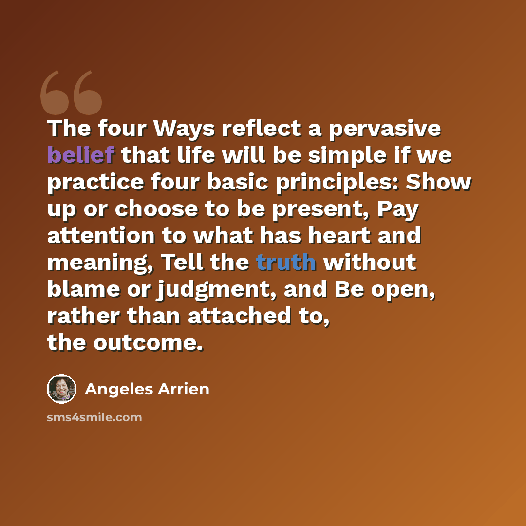 “The four Ways reflect a pervasive belief that life will be simple if we practice four basic principles: Show up or choose to be present, Pay attention to what has heart and meaning, Tell the truth without blame or judgment, and Be open, rather than attached to, the outcome.” quote by Angeles Arrien