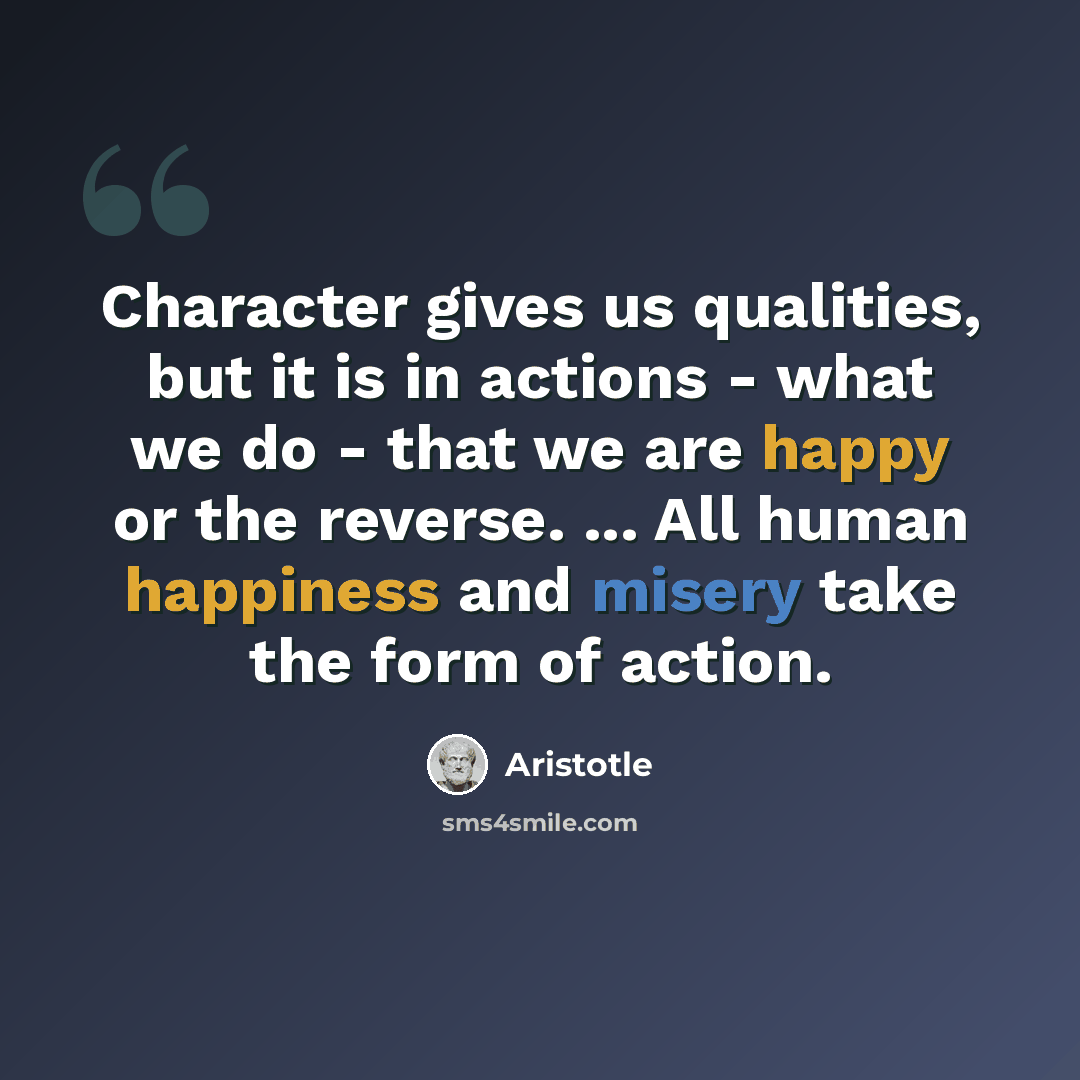 “Character gives us qualities, but it is in actions - what we do - that we are happy or the reverse. ... All human happiness and misery take the form of action.” quote by Aristotle